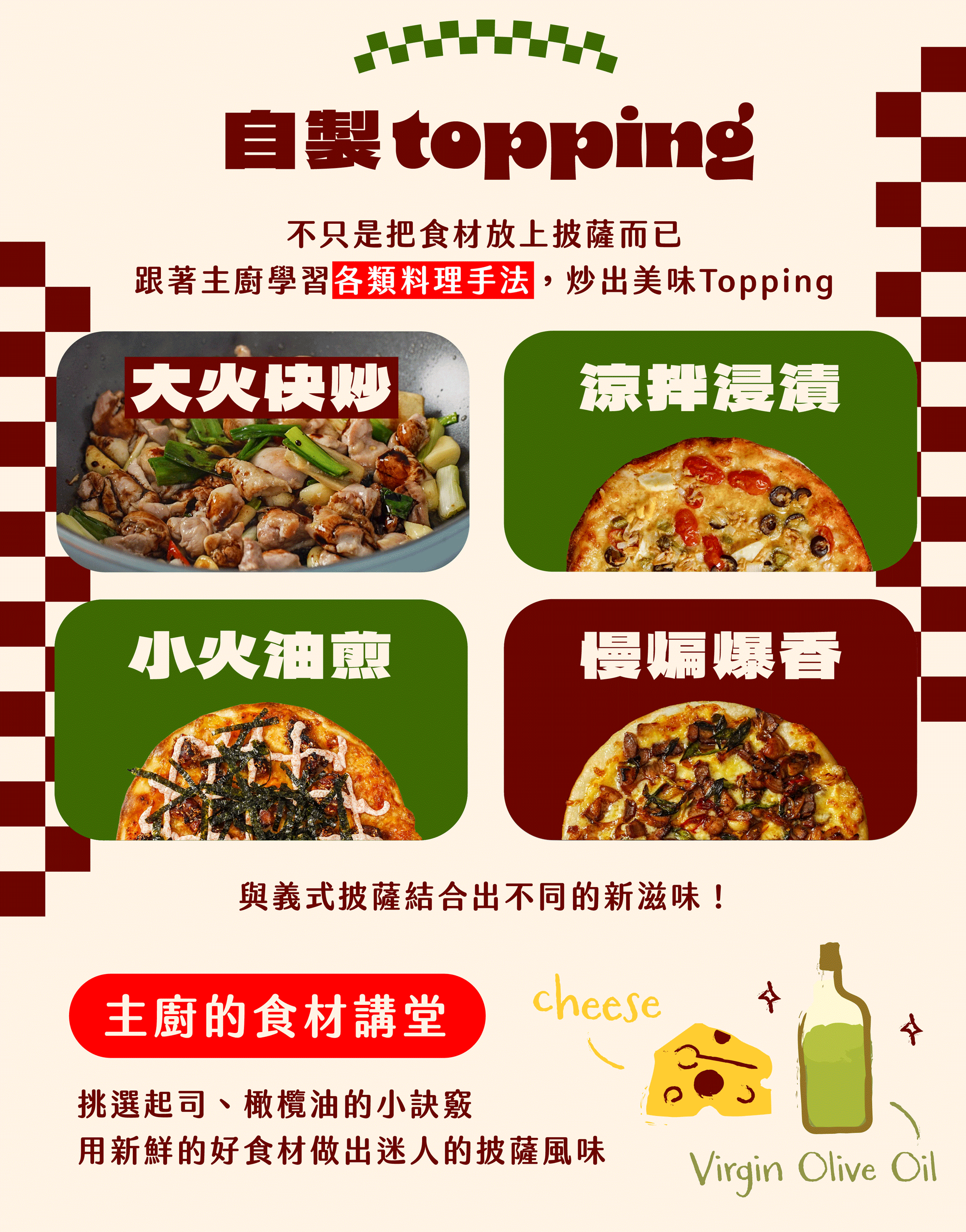 ⭐️自製 Topping －不只是把食材放上披薩這麼簡單！跟著主廚學習各類料理手法，炒出美味Topping！ －大火快炒、小火油煎、涼拌浸漬、慢煸爆香....多樣的手法變化，與義式披薩結合出不同的新滋味！ －主廚的食材講堂：挑選起司、橄欖油的小訣竅，用新鮮的好食材做出迷人的披薩風味